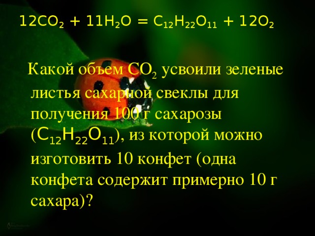 12СО 2 + 11Н 2 О = С 12 Н 22 О 11 + 12О 2    Какой объем CO 2  усвоили зеленые листья сахарной свеклы для получения 100 г сахарозы ( С 12 Н 22 О 11 ), из которой можно изготовить 10 конфет (одна конфета содержит примерно 10 г сахара)?