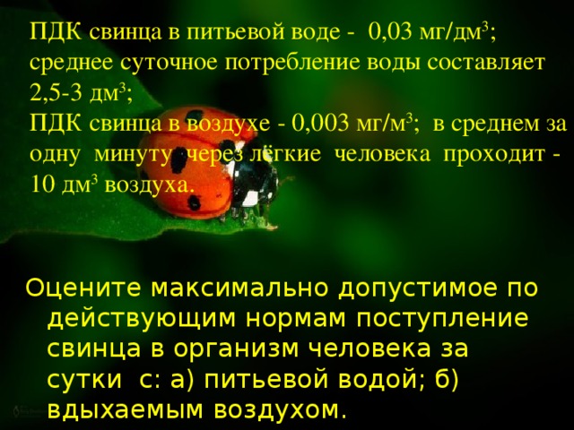 ПДК свинца в питьевой воде - 0,03 мг/дм 3 ; среднее суточное потребление воды составляет 2,5-3 дм 3 ;  ПДК свинца в воздухе - 0,003 мг/м 3 ; в среднем за одну минуту через лёгкие человека проходит - 10 дм 3 воздуха. Оцените максимально допустимое по действующим нормам поступление свинца в организм человека за сутки с: а) питьевой водой; б) вдыхаемым воздухом.