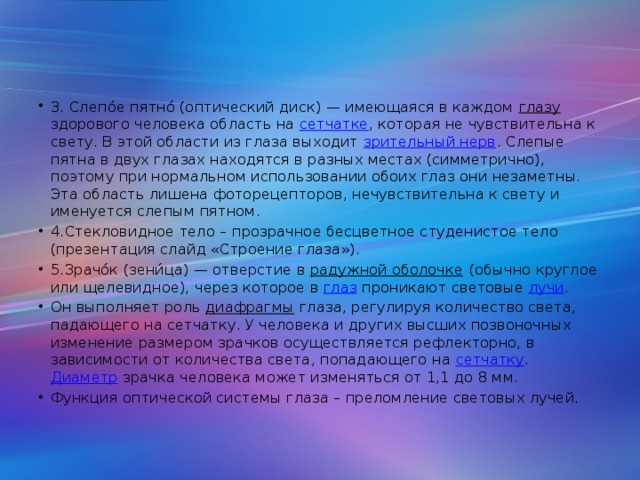 3. Слепо́е пятно́ (оптический диск) — имеющаяся в каждом глазу здорового человека область на сетчатке , которая не чувствительна к свету. В этой области из глаза выходит зрительный нерв . Слепые пятна в двух глазах находятся в разных местах (симметрично), поэтому при нормальном использовании обоих глаз они незаметны. Эта область лишена фоторецепторов, нечувствительна к свету и именуется слепым пятном. 4.Стекловидное тело – прозрачное бесцветное студенистое тело (презентация слайд «Строение глаза»). 5.Зрачо́к (зени́ца) — отверстие в радужной оболочке (обычно круглое или щелевидное), через которое в глаз проникают световые лучи . Он выполняет роль диафрагмы глаза, регулируя количество света, падающего на сетчатку. У человека и других высших позвоночных изменение размером зрачков осуществляется рефлекторно, в зависимости от количества света, попадающего на сетчатку . Диаметр