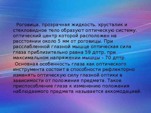 Роговица, прозрачная жидкость, хрусталик и стекловидное тело образуют оптическую систему, оптический центр которой расположен на расстоянии около 5 мм от роговицы. При расслабленной глазной мышце оптическая сила глаза приблизительно равна 59 дптр, при максимальном напряжении мышцы – 70 дптр.  Основная особенность глаза как оптического инструмента состоит в способности рефлекторно изменять оптическую силу глазной оптики в зависимости от положения предмета. Такое приспособление глаза к изменению положения наблюдаемого предмета называется аккомодацией.