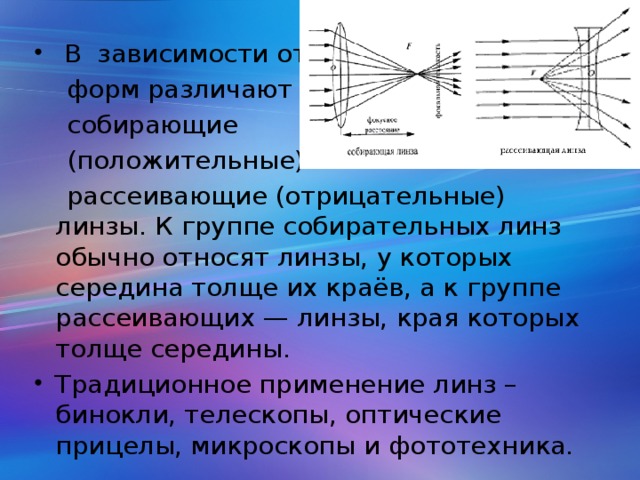 В зависимости от  форм различают  собирающие  (положительные) и  рассеивающие (отрицательные) линзы. К группе собирательных линз обычно относят линзы, у которых середина толще их краёв, а к группе рассеивающих — линзы, края которых толще середины. Традиционное применение линз – бинокли, телескопы, оптические прицелы, микроскопы и фототехника.