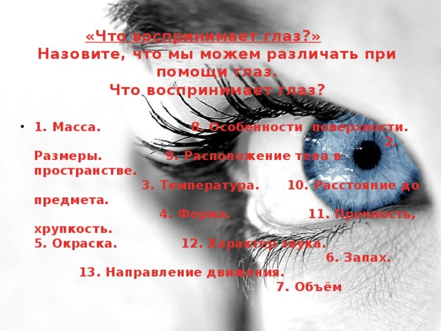 «Что воспринимает глаз?»    Назовите, что мы можем различать при помощи глаз.  Что воспринимает глаз?   1. Масса. 8. Особенности поверхности. 2. Размеры.  9. Расположение тела в пространстве. 3. Температура. 10. Расстояние до предмета. 4. Форма. 11. Прочность, хрупкость. 5. Окраска.  12. Характер звука. 6. Запах. 13. Направление движения. 7. Объём