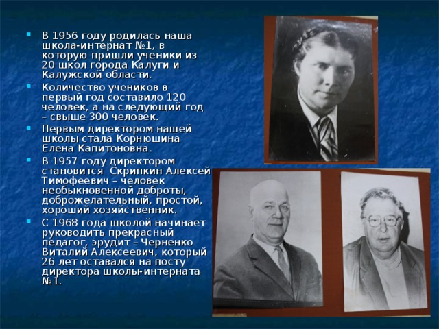 В 1956 году родилась наша школа-интернат №1, в которую пришли ученики из 20 школ города Калуги и Калужской области. Количество учеников в первый год составило 120 человек, а на следующий год – свыше 300 человек. Первым директором нашей школы стала Корнюшина Елена Капитоновна. В 1957 году директором становится Скрипкин Алексей Тимофеевич – человек необыкновенной доброты, доброжелательный, простой, хороший хозяйственник. С 1968 года школой начинает руководить прекрасный педагог, эрудит – Черненко Виталий Алексеевич, который 26 лет оставался на посту директора школы-интерната №1.