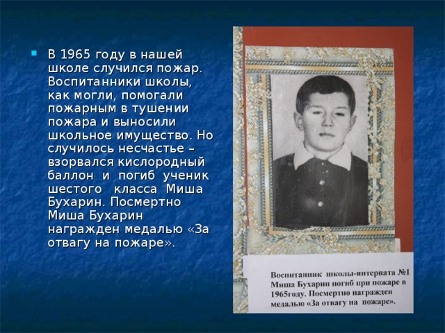 В 1965 году в нашей школе случился пожар. Воспитанники школы, как могли, помогали пожарным в тушении пожара и выносили школьное имущество. Но случилось несчастье – взорвался кислородный баллон и погиб ученик шестого класса Миша Бухарин. Посмертно Миша Бухарин награжден медалью «За отвагу на пожаре».