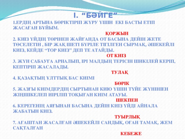 І. “бәйге” 1.ердің артына бөріктіріп жүру үшін екі басты етіп жасаған бұйым.  қоржын 2. Киіз үйдің төрінен жайғанда от басына дейін жете төселетін , бір жақ шеті бүріле тігілген сырмақ, әшекейлі киіз, кейде “тор киіз” деп те атайды.  от киіз 3. Жүн сабауға арналып, ірі малдың терісін шикілей керіп, кептіріп жасалады.  тулақ 4. Қазақтың ұлттық бас киімі  бөрік 5. Жазғы киімдердің сыртынан кию үшін түйе жүнініен жіңішкелеп иіріліп тоқыған киім атауы.  шекпен 6. Керегенің аяғынан басына дейін киіз үйді айнала жабатын киіз.  туырлық 7. Ағаштан жасалған әшекейлі сандық, оған тамақ, жем сақталған  кебеже