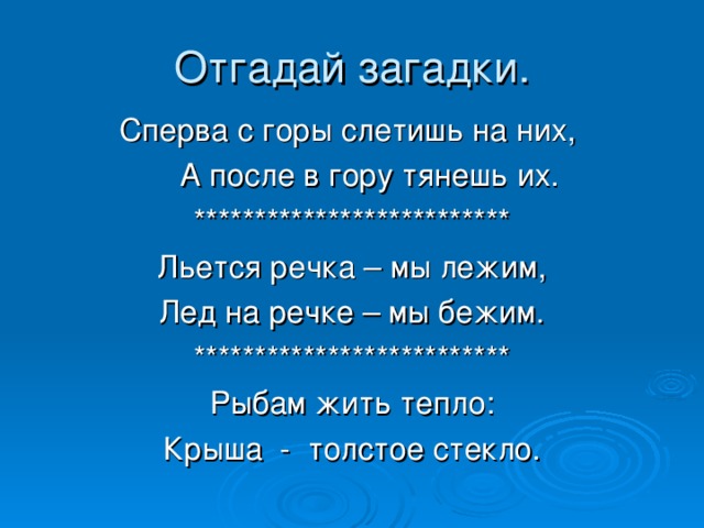 Отгадай загадки. Сперва с горы слетишь на них,  А после в гору тянешь их. ************************** Льется речка – мы лежим, Лед на речке – мы бежим. ************************** Рыбам жить тепло: Крыша - толстое стекло.