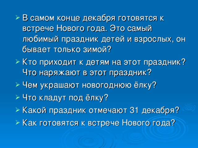 В самом конце декабря готовятся к встрече Нового года. Это самый любимый праздник детей и взрослых, он бывает только зимой? Кто приходит к детям на этот праздник? Что наряжают в этот праздник? Чем украшают новогоднюю ёлку? Что кладут под ёлку? Какой праздник отмечают 31 декабря? Как готовятся к встрече Нового года?