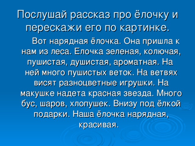 Послушай рассказ про ёлочку и перескажи его по картинке.  Вот нарядная ёлочка. Она пришла к нам из леса. Елочка зеленая, колючая, пушистая, душистая, ароматная. На ней много пушистых веток. На ветвях висят разноцветные игрушки. На макушке надета красная звезда. Много бус, шаров, хлопушек. Внизу под ёлкой подарки. Наша ёлочка нарядная, красивая.