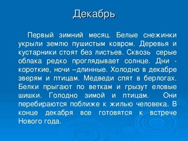 Декабрь    Первый зимний месяц. Белые снежинки укрыли землю пушистым ковром. Деревья и кустарники стоят без листьев. Сквозь серые облака редко проглядывает солнце. Дни - короткие, ночи –длинные. Холодно в декабре зверям и птицам. Медведи спят в берлогах. Белки прыгают по веткам и грызут еловые шишки. Голодно зимой и птицам. Они перебираются поближе к жилью человека. В конце декабря все готовятся к встрече Нового года.