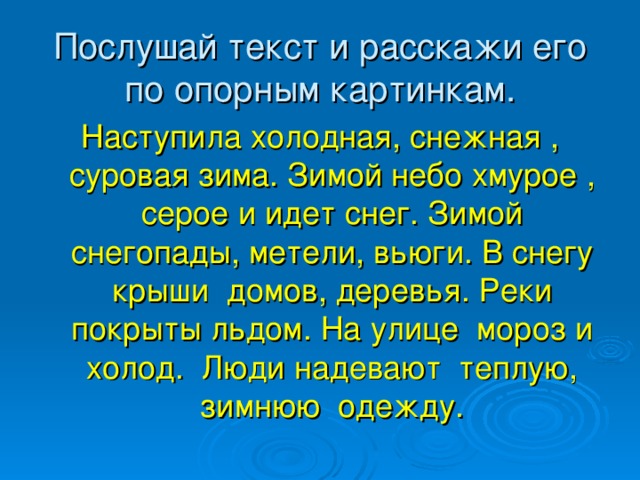 Послушай текст и расскажи его по опорным картинкам. Наступила холодная, снежная , суровая зима. Зимой небо хмурое , серое и идет снег. Зимой снегопады, метели, вьюги. В снегу крыши домов, деревья. Реки покрыты льдом. На улице мороз и холод. Люди надевают теплую, зимнюю одежду.