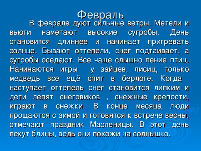 Февраль    В феврале дуют сильные ветры. Метели и вьюги наметают высокие сугробы. День становится длиннее и начинает пригревать солнце. Бывают оттепели, снег подтаивает, а сугробы оседают. Все чаще слышно пение птиц. Начинаются игры у зайцев, лисиц, только медведь все ещё спит в берлоге. Когда наступает оттепель снег становится липким и дети лепят снеговиков , снежные крепости, играют в снежки. В конце месяца люди прощаются с зимой и готовятся к встрече весны, отмечают праздник Масленицы. В этот день пекут блины, ведь они похожи на солнышко.