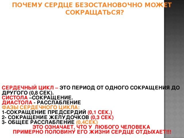 ПОЧЕМУ СЕРДЦЕ БЕЗОСТАНОВОЧНО МОЖЕТ СОКРАЩАТЬСЯ? СЕРДЕЧНЫЙ ЦИКЛ – ЭТО ПЕРИОД ОТ ОДНОГО СОКРАЩЕНИЯ ДО ДРУГОГО (0,8 СЕК). СИСТОЛА –СОКРАЩЕНИЕ. ДИАСТОЛА - РАССЛАБЛЕНИЕ ФАЗЫ СЕРДЕЧНОГО ЦИКЛА: 1-СОКРАЩЕНИЕ ПРЕДСЕРДИЙ (0,1 СЕК.) 2- СОКРАЩЕНИЕ ЖЕЛУДОЧКОВ (0,3 СЕК) 3- ОБЩЕЕ РАССЛАБЛЕНИЕ (0,4СЕК) ЭТО ОЗНАЧАЕТ, ЧТО У ЛЮБОГО ЧЕЛОВЕКА ПРИМЕРНО ПОЛОВИНУ ЕГО ЖИЗНИ СЕРДЦЕ ОТДЫХАЕТ!!!