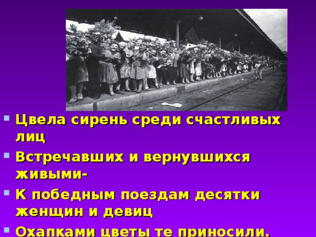 Цвела сирень среди счастливых лиц Встречавших и вернувшихся живыми- К победным поездам десятки женщин и девиц Охапками цветы те приносили.