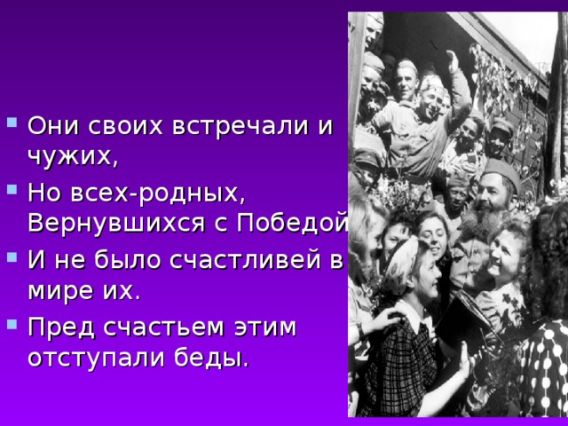 Они своих встречали и чужих, Но всех-родных, Вернувшихся с Победой. И не было счастливей в мире их. Пред счастьем этим отступали беды.