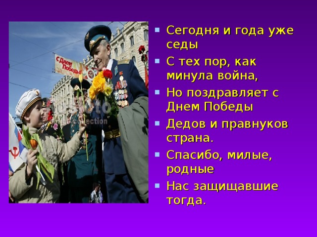 Сегодня и года уже седы С тех пор, как минула война, Но поздравляет с Днем Победы Дедов и правнуков страна. Спасибо, милые, родные Нас защищавшие тогда.