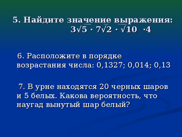 5. Найдите значение выражения:  3√5 · 7√2 · √10 ·4  6. Расположите в порядке возрастания числа: 0,1327; 0,014; 0,13  7. В урне находятся 20 черных шаров и 5 белых. Какова вероятность, что наугад вынутый шар белый?