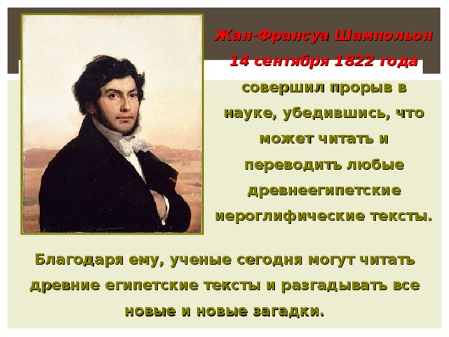 Жан-Франсуа Шампольон 14 сентября 1822  года совершил прорыв в науке, убедившись, что может читать и переводить любые древнеегипетские иероглифические тексты. Благодаря ему, ученые сегодня могут читать древние египетские тексты и разгадывать все новые и новые загадки.