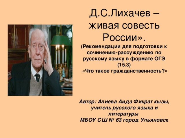 Д.С.Лихачев – живая совесть России».  (Рекомендации для подготовки к сочинению-рассуждению по русскому языку в формате ОГЭ (15.3)  «Что такое гражданственность?»    Автор: Алиева Аида Фикрат кызы,  учитель русского языка и литературы  МБОУ СШ № 63 город Ульяновск