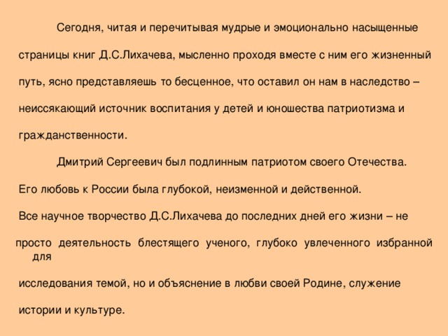 Сегодня, читая и перечитывая мудрые и эмоционально  насыщенные  страницы книг Д.С.Лихачева, мысленно проходя вместе с ним его жизненный  путь, ясно представляешь то бесценное, что оставил он нам в наследство –  неиссякающий источник воспитания у детей и юношества патриотизма и  гражданственности.  Дмитрий Сергеевич был подлинным патриотом своего Отечества.  Его любовь к России была глубокой, неизменной и действенной.  Все научное творчество Д.С.Лихачева до последних дней его жизни – не просто деятельность  блестящего ученого, глубоко увлеченного избранной для  исследования  темой, но и объяснение в любви своей Родине, служение  истории и культуре.