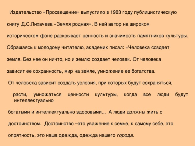 Издательство «Просвещение» выпустило в 1983 году публицистическую книгу Д.С.Лихачева «Земля родная». В ней автор на широком историческом фоне раскрывает ценность и значимость памятников культуры. Обращаясь к молодому читателю, академик писал: «Человека создает земля. Без нее он ничто, но и землю создает человек. От человека зависит ее сохранность, мир на земле, умножение ее богатства.  От человека зависит создать условия, при которых будут сохраняться,  расти, умножаться ценности культуры, когда все люди будут интеллектуально  богатыми и интеллектуально здоровыми... А люди должны жить с  достоинством. Достоинство –это уважение к семье, к самому себе, это  опрятность, это наша одежда, одежда нашего города.