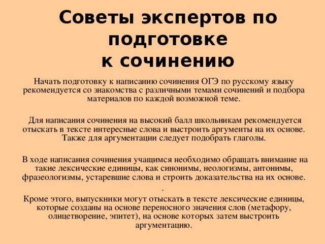 C оветы экспертов по подготовке  к сочинению   Начать подготовку к написанию сочинения ОГЭ по русскому языку рекомендуется со знакомства с различными темами сочинений и подбора материалов по каждой возможной теме.  Для написания сочинения на высокий балл школьникам рекомендуется отыскать в тексте интересные слова и выстроить аргументы на их основе. Также для аргументации следует подобрать глаголы.  В ходе написания сочинения учащимся необходимо обращать внимание на такие лексические единицы, как синонимы, неологизмы, антонимы, фразеологизмы, устаревшие слова и строить доказательства на их основе. . Кроме этого, выпускники могут отыскать в тексте лексические единицы, которые созданы на основе переносного значения слов (метафору, олицетворение, эпитет), на основе которых затем выстроить аргументацию.