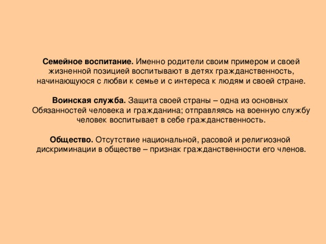 Семейное воспитание. Именно родители своим примером и своей жизненной позицией воспитывают в детях гражданственность, начинающуюся с любви к семье и с интереса к людям и своей стране. Воинская служба. Защита своей страны – одна из основных Обязанностей человека и гражданина; отправляясь на военную службу человек воспитывает в себе гражданственность. Общество. Отсутствие национальной, расовой и религиозной дискриминации в обществе – признак гражданственности его членов.