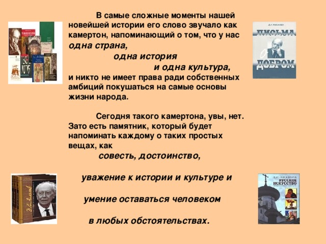 В самые сложные моменты нашей новейшей истории его слово звучало как камертон, напоминающий о том, что у нас одна страна,   одна история  и одна культура,  и никто не имеет права ради собственных амбиций покушаться на самые основы жизни народа.   Сегодня такого камертона, увы, нет. Зато есть памятник, который будет напоминать каждому о таких простых вещах, как   совесть, достоинство,   уважение к истории и культуре и   умение оставаться человеком    в  любых обстоятельствах.