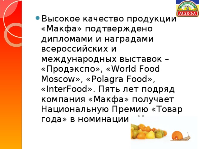 Высокое качество продукции «Макфа» подтверждено дипломами и наградами всероссийских и международных выставок – «Продэкспо», «World Food Moscow», «Polagra Food», «InterFood». Пять лет подряд компания «Макфа» получает Национальную Премию «Товар года» в номинации «Макароны».