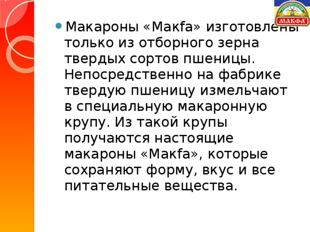 Макароны «Макfа» изготовлены только из отборного зерна твердых сортов пшеницы. Непосредственно на фабрике твердую пшеницу измельчают в специальную макаронную крупу. Из такой крупы получаются настоящие макароны «Макfа», которые сохраняют форму, вкус и все питательные вещества.