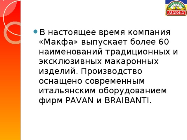 В настоящее время компания «Макфа» выпускает более 60 наименований традиционных и эксклюзивных макаронных изделий. Производство оснащено современным итальянским оборудованием фирм PAVAN и BRAIBANTI.