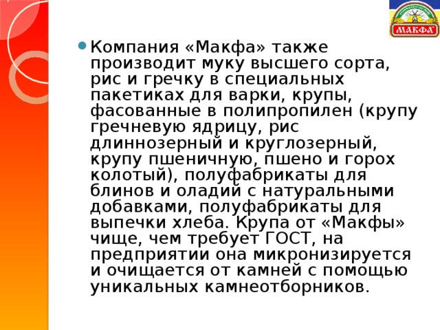 Компания «Макфа» также производит муку высшего сорта, рис и гречку в специальных пакетиках для варки, крупы, фасованные в полипропилен (крупу гречневую ядрицу, рис длиннозерный и круглозерный, крупу пшеничную, пшено и горох колотый), полуфабрикаты для блинов и оладий с натуральными добавками, полуфабрикаты для выпечки хлеба. Крупа от «Макфы» чище, чем требует ГОСТ, на предприятии она микронизируется и очищается от камней с помощью уникальных камнеотборников.