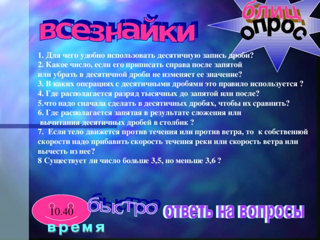 1. Для чего удобно использовать десятичную запись дроби? 2. Какое число, если его приписать справа после запятой или убрать в десятичной дроби не изменяет ее значение? 3. В каких операциях с десятичными дробями это правило используется ? 4. Где располагается разряд тысячных до запятой или после? 5.что надо сначала сделать в десятичных дробях, чтобы их сравнить? 6. Где располагается запятая в результате сложения или  вычитания десятичных дробей в столбик ? 7. Если тело движется против течения или против ветра, то к собственной скорости надо прибавить скорость течения реки или скорость ветра или вычесть из нее? 8 Существует ли число больше 3,5, но меньше 3,6 ? 10.40