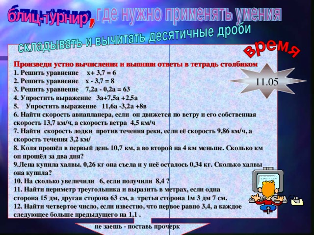 Произведи устно вычисления и выпиши ответы в тетрадь столбиком 1. Решить уравнение х+ 3,7 = 6 2. Решить уравнение х - 3,7 = 8 3. Решить уравнение 7,2а - 0,2а = 63 4. Упростить выражение 3а+7,5а +2,5а 5. Упростить выражение 11,6а -3,2а +8в 6. Найти скорость авиапланера, если он движется по ветру и его собственная скорость 13,7 км/ч, а скорость ветра 4,5 км/ч 7. Найти скорость лодки против течения реки, если её скорость 9,86 км/ч, а скорость течения 3,2 км/ 8. Коля прошёл в первый день 10,7 км, а во второй на 4 км меньше. Сколько км он прошёл за два дня? 9.Лена купила халвы. 0,26 кг она съела и у неё осталось 0,34 кг. Сколько халвы она купила? 10. На сколько увеличили 6, если получили 8,4 ? 11. Найти периметр треугольника и выразить в метрах, если одна сторона 15 дм, другая сторона 63 см, а третья сторона 1м 3 дм 7 см. 12. Найти четвертое число, если известно, что первое равно 3,4, а каждое следующее больше предыдущего на 1,1 .  не заешь - поставь прочерк 11.05