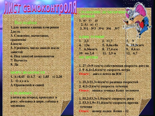 СРАВНЕНИЕ ДЕЧЯТИЧНЫХ  ДРОБЕЙ 1. в) г) д)  2. А) в) г)  3. №1 №3 №4 №6 №7  БЛИЦ ТУРНИР 1. 2,3 2. 11,7 3. 9 4. 13а 5. 8,4а+8в 6. 18,2км/ч 7. 6,56км/ч 8. 17,4 км 9. 0,6 кг 10 на 2,4 11. 2,5 м 12. 6,7 МУДРЕЦЫ  1. 27 :3=9 (км/ч) собственная скорость ангела 2. 9 -6,4=2,6(км/ч) скорость ветра Ответ: ангел летел на ЮГ  1. 25,3-21,3=4(км/ч) разница скоростей 2. 4:2=2(км/ч) скорость течения Ответ: мишка угощал Кешу молоком  1. 55,2-53,3=1,9(км/ч) скорость реки 2. 53,3-1,9= 51,4(км/ч) скорость против  течения Ответ: номер лодки Кеши - 22      Всезнайки 1.для записи единиц измерения 2.нуль 3. Сложение, вычитание, сравнение 4.после 5. Уровнять число знаков после запятой 6. Под запятой компонентов 7. Вычесть 8. Да  БЮРО ЗНАКОМСТВ 1. А) 0,45 б) 1,7 в) 1,85 г) 2,20 2. О л е н ь 3. Оранжевой и синей  СЛЕДОПЫТ:  улитка на огород, крокодил в реку, обезьяна в цирк, собака в милицию