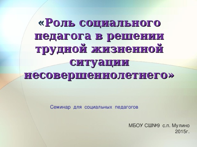 « Роль социального педагога в решении трудной жизненной ситуации несовершеннолетнего» Семинар для социальных педагогов МБОУ СШ№9 с.п. Мулино 2015г.