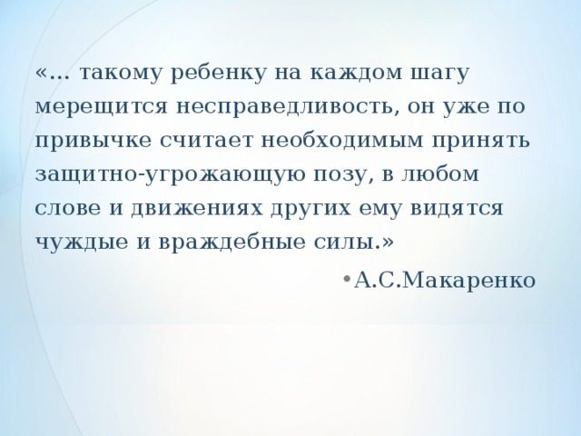 «… такому ребенку на каждом шагу мерещится несправедливость, он уже по привычке считает необходимым принять защитно-угрожающую позу, в любом слове и движениях других ему видятся чуждые и враждебные силы.»  А.С.Макаренко