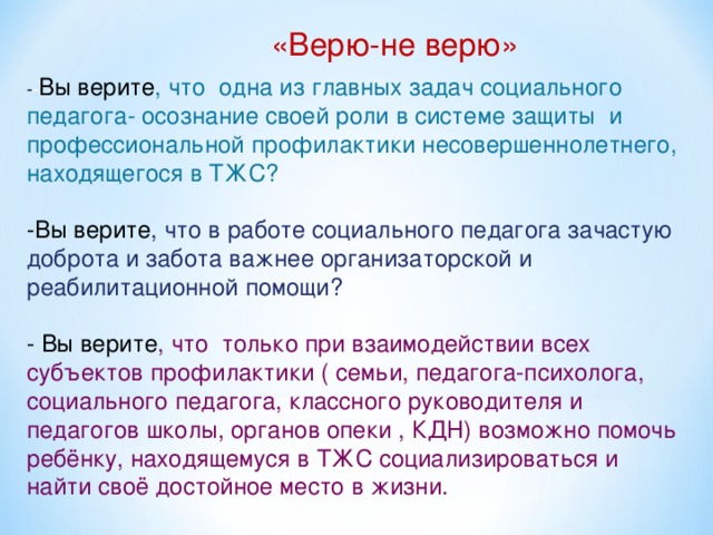 «Верю-не верю» - - Вы верите , что одна из главных задач социального педагога- осознание своей роли в системе защиты и профессиональной профилактики несовершеннолетнего, находящегося в ТЖС? -Вы верите , что в работе социального педагога зачастую доброта и забота важнее организаторской и реабилитационной помощи? - Вы верите , что только при взаимодействии всех субъектов профилактики ( семьи, педагога-психолога, социального педагога, классного руководителя и педагогов школы, органов опеки , КДН) возможно помочь ребёнку, находящемуся в ТЖС социализироваться и найти своё достойное место в жизни.