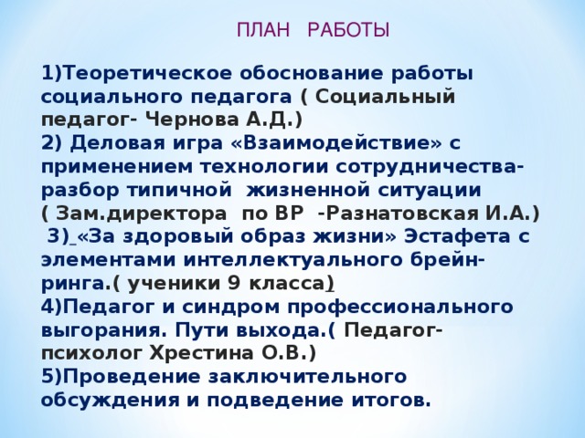 ПЛАН РАБОТЫ 1)Теоретическое обоснование работы социального педагога ( Социальный педагог- Чернова А.Д.) 2) Деловая игра «Взаимодействие» с применением технологии сотрудничества- разбор типичной жизненной ситуации ( Зам.директора по ВР -Разнатовская И.А.)  3)  «За здоровый образ жизни» Эстафета с элементами интеллектуального брейн-ринга .( ученики 9 класса ) 4)Педагог и синдром профессионального выгорания. Пути выхода.( Педагог- психолог Хрестина О.В.) 5)Проведение заключительного обсуждения и подведение итогов.