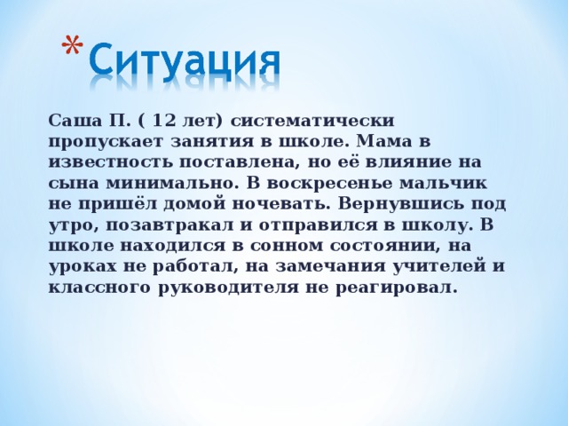 Саша П. ( 12 лет) систематически пропускает занятия в школе. Мама в известность поставлена, но её влияние на сына минимально. В воскресенье мальчик не пришёл домой ночевать. Вернувшись под утро, позавтракал и отправился в школу. В школе находился в сонном состоянии, на уроках не работал, на замечания учителей и классного руководителя не реагировал.