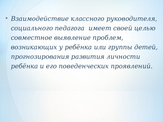 Взаимодействие классного руководителя, социального педагога имеет своей целью совместное выявление проблем, возникающих у ребёнка или группы детей, прогнозирования развития личности ребёнка и его поведенческих проявлений.