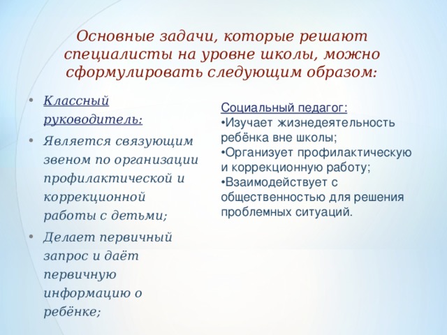 Основные задачи, которые решают специалисты на уровне школы, можно сформулировать следующим образом:   Классный руководитель: Является связующим звеном по организации профилактической и коррекционной работы с детьми; Делает первичный запрос и даёт первичную информацию о ребёнке; Социальный педагог: • Изучает жизнедеятельность ребёнка вне школы; • Организует профилактическую и коррекционную работу; • Взаимодействует с общественностью для решения проблемных ситуаций.