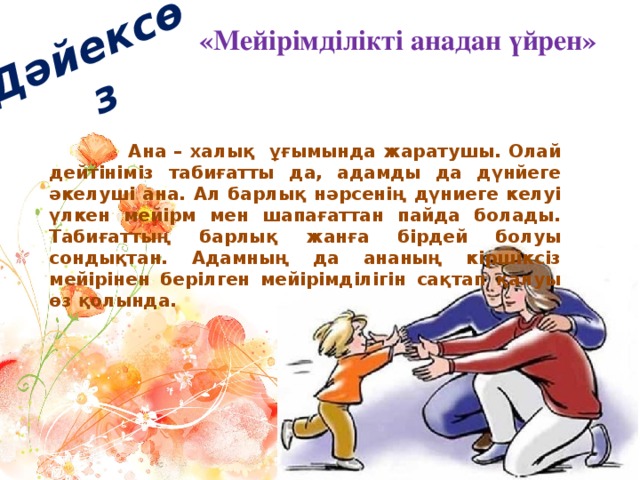 Дәйексөз « Мейірімділікті анадан үйрен»  Ана – халық ұғымында жаратушы. Олай дейтініміз табиғатты да, адамды да дүнйеге әкелуші ана. Ал барлық нәрсенің дүниеге келуі үлкен мейірм мен шапағаттан пайда болады. Табиғаттың барлық жанға бірдей болуы сондықтан. Адамның да ананың кіршіксіз мейірінен берілген мейірімділігін сақтап қалуы өз қолында.