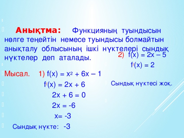 Анықтма: Функцияның туындысын нөлге теңейтін немесе туындысы болмайтын анықталу облысының ішкі нүктелері сындық нүктелер деп аталады. Мысал. 1) f(x) = x 2 + 6x – 1  f / (x) = 2x + 6  2x + 6 = 0  2x = -6  x= -3  Сындық нүкте: -3  2) f(x) = 2x – 5