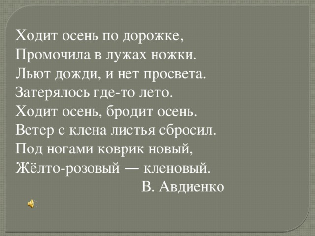 Ходит осень по дорожке, Промочила в лужах ножки. Льют дожди, и нет просвета. Затерялось где-то лето. Ходит осень, бродит осень. Ветер с клена листья сбросил. Под ногами коврик новый, Жёлто-розовый — кленовый.  В. Авдиенко