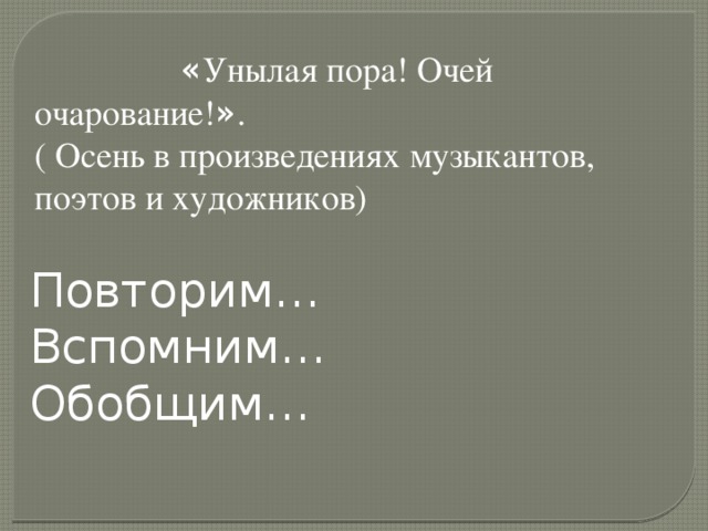 « Унылая пора! Очей очарование! » . ( Осень в произведениях музыкантов, поэтов и художников) Повторим…  Вспомним…  Обобщим…