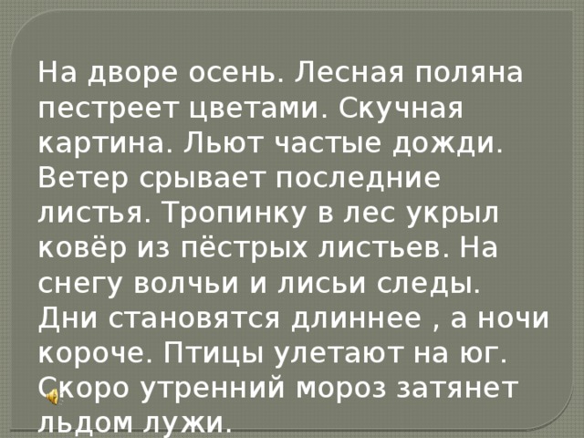 На дворе осень. Лесная поляна пестреет цветами. Скучная картина. Льют частые дожди. Ветер срывает последние листья. Тропинку в лес укрыл ковёр из пёстрых листьев. На снегу волчьи и лисьи следы. Дни становятся длиннее , а ночи короче. Птицы улетают на юг. Скоро утренний мороз затянет льдом лужи.