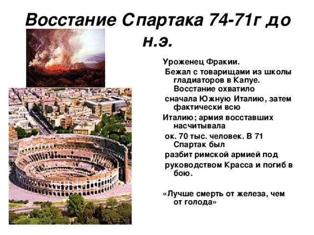 Восстание Спартака 74-71г до н.э. Уроженец Фракии.  Бежал с товарищами из школы гладиаторов в Капуе. Восстание охватило  сначала Южную Италию, затем фактически всю Италию; армия восставших насчитывала  ок. 70 тыс. человек. В 71 Спартак был  разбит римской армией под  руководством Красса и погиб в бою.  «Лучше смерть от железа, чем от голода»