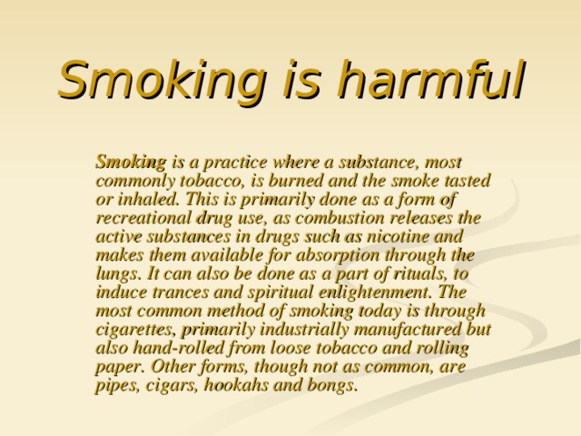 Smoking is harmful Smoking is a practice where a substance, most commonly tobacco, is burned and the smoke tasted or inhaled. This is primarily done as a form of recreational drug use, as combustion releases the active substances in drugs such as nicotine and makes them available for absorption through the lungs. It can also be done as a part of rituals, to induce trances and spiritual enlightenment. The most common method of smoking today is through cigarettes, primarily industrially manufactured but also hand-rolled from loose tobacco and rolling paper. Other forms, though not as common, are pipes, cigars, hookahs and bongs.
