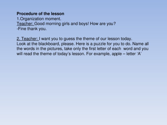 Procedure of the lesson 1.Organization moment. Teacher: Good morning girls and boys! How are you? - Fine thank you.  2. Teacher: I want you to guess the theme of our lesson today. Look at the blackboard, please. Here is a puzzle for you to do. Name all the words in the pictures, take only the first letter of each word and you will read the theme of today’s lesson. For example, apple – letter ‘A’