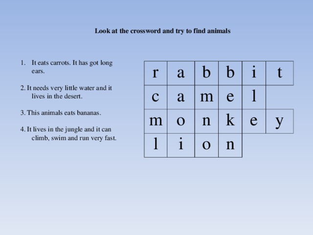 Look at the crossword and try to find animals It eats carrots. It has got long ears. 2. It needs very little water and it lives in the desert. 3. This animals eats bananas. 4. It lives in the jungle and it can climb, swim and run very fast. r a c a m b b l m o i e i n l k t o n e y